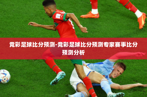竞彩足球比分预测-竞彩足球比分预测专家赛事比分预测分析