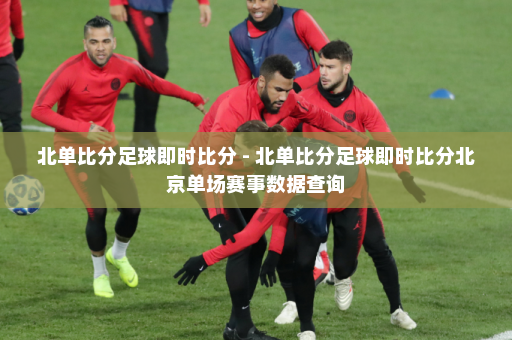 北单比分足球即时比分 - 北单比分足球即时比分北京单场赛事数据查询