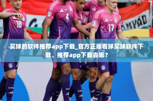 买球的软件推荐app下载_官方正版看球买球软件下载、推荐app下载去哪？