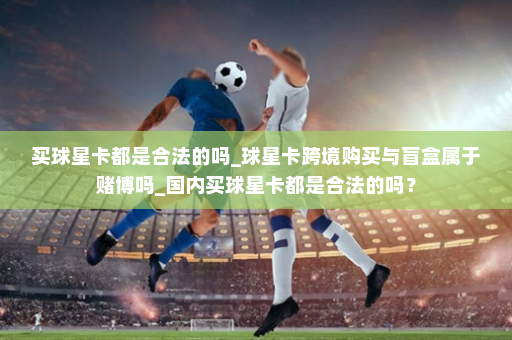买球星卡都是合法的吗_球星卡跨境购买与盲盒属于赌博吗_国内买球星卡都是合法的吗?