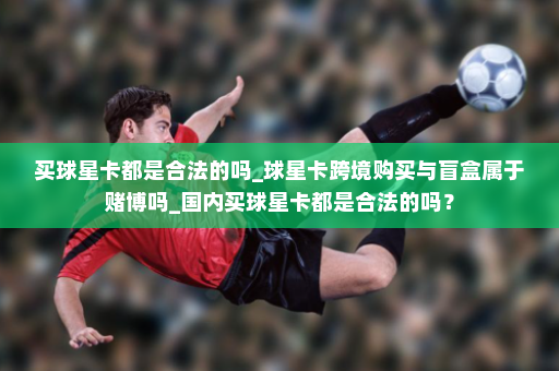 买球星卡都是合法的吗_球星卡跨境购买与盲盒属于赌博吗_国内买球星卡都是合法的吗?