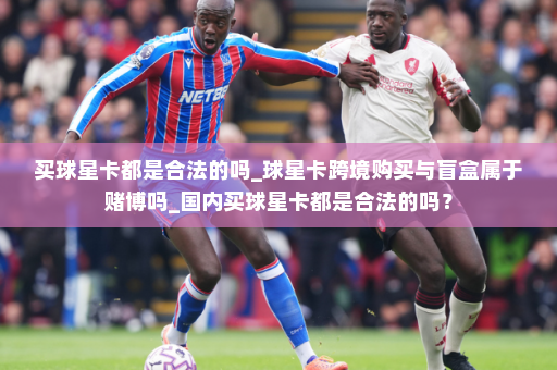 买球星卡都是合法的吗_球星卡跨境购买与盲盒属于赌博吗_国内买球星卡都是合法的吗？