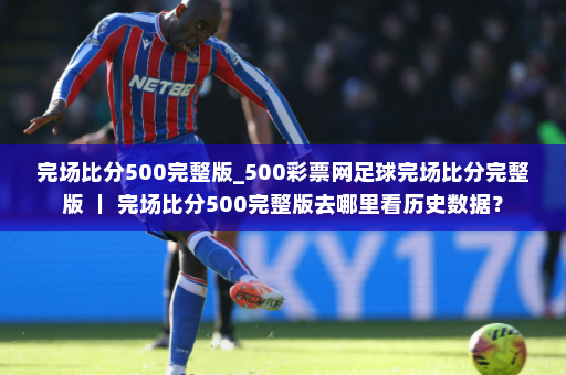 完场比分500完整版_500彩票网足球完场比分完整版 | 完场比分500完整版去哪里看历史数据?