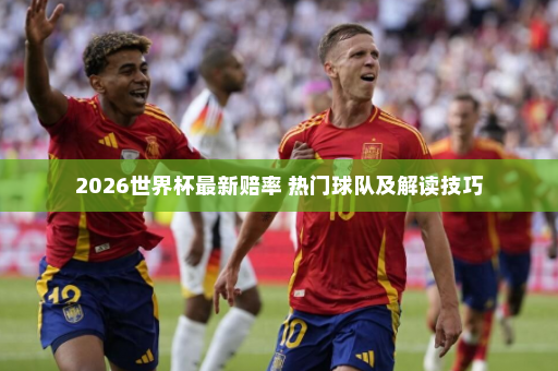 2026世界杯最新赔率 热门球队及解读技巧