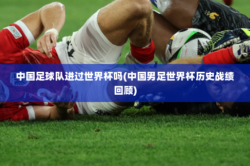 中国足球队进过世界杯吗(中国男足世界杯历史战绩回顾)