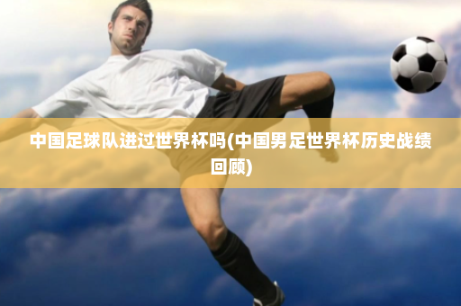 中国足球队进过世界杯吗(中国男足世界杯历史战绩回顾)