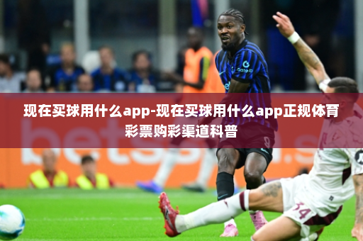 现在买球用什么app-现在买球用什么app正规体育彩票购彩渠道科普