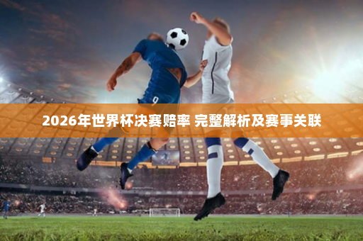 2026年世界杯决赛赔率 完整解析及赛事关联