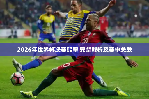 2026年世界杯决赛赔率 完整解析及赛事关联