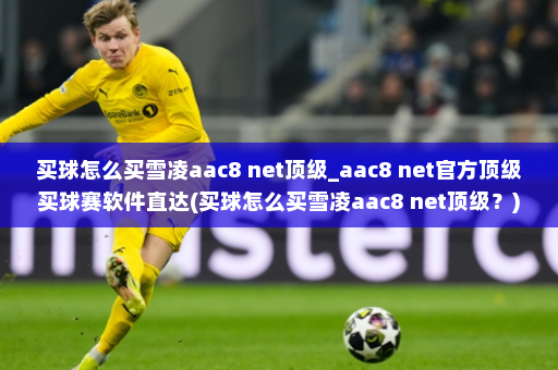买球怎么买雪凌aac8 net顶级_aac8 net官方顶级买球赛软件直达(买球怎么买雪凌aac8 net顶级?)