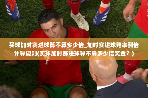 买球加时赛进球算不算多少倍_加时赛进球赔率翻倍计算规则(买球加时赛进球算不算多少倍奖金?)