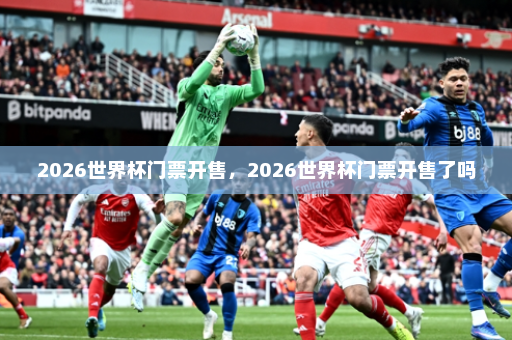 2026世界杯门票开售,2026世界杯门票开售了吗