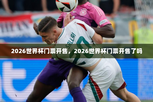 2026世界杯门票开售,2026世界杯门票开售了吗