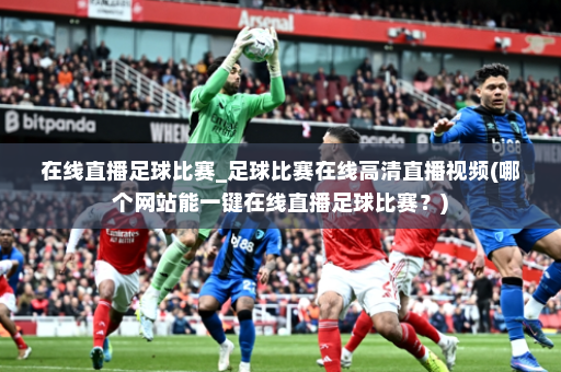 在线直播足球比赛_足球比赛在线高清直播视频(哪个网站能一键在线直播足球比赛?)