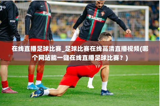 在线直播足球比赛_足球比赛在线高清直播视频(哪个网站能一键在线直播足球比赛？)