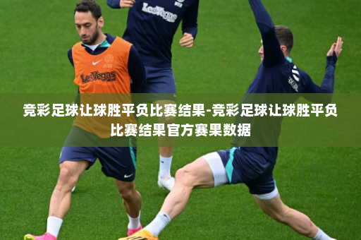 竞彩足球让球胜平负比赛结果-竞彩足球让球胜平负比赛结果官方赛果数据