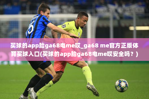 买球的app胎ga68电me哎_ga68 me官方正版体育买球入口(买球的app胎ga68电me哎安全吗?)