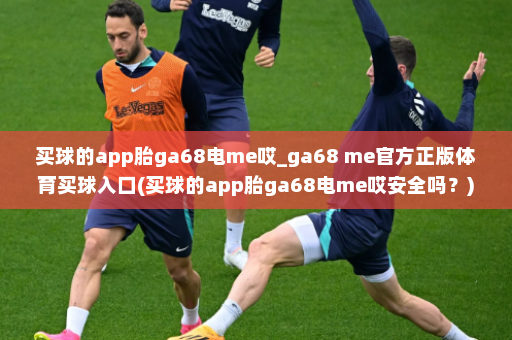 买球的app胎ga68电me哎_ga68 me官方正版体育买球入口(买球的app胎ga68电me哎安全吗?)