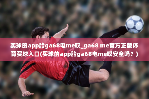 买球的app胎ga68电me哎_ga68 me官方正版体育买球入口(买球的app胎ga68电me哎安全吗?)