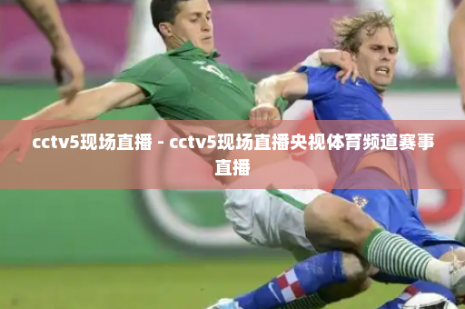 cctv5现场直播 - cctv5现场直播央视体育频道赛事直播