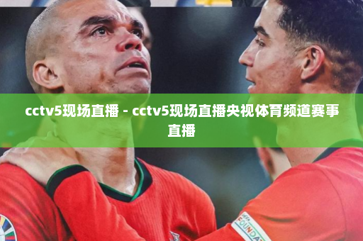 cctv5现场直播 - cctv5现场直播央视体育频道赛事直播