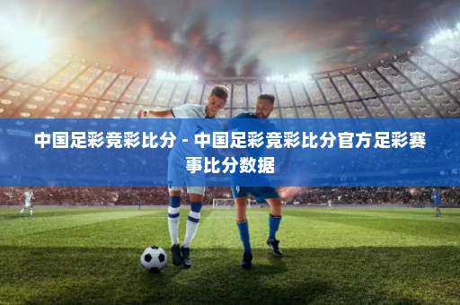 中国足彩竞彩比分 - 中国足彩竞彩比分官方足彩赛事比分数据