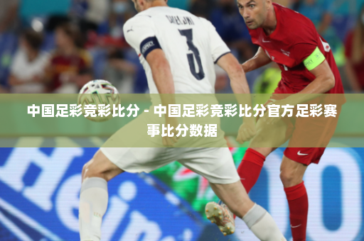 中国足彩竞彩比分 - 中国足彩竞彩比分官方足彩赛事比分数据