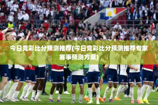 今日竞彩比分预测推荐(今日竞彩比分预测推荐专家赛事预测方案)
