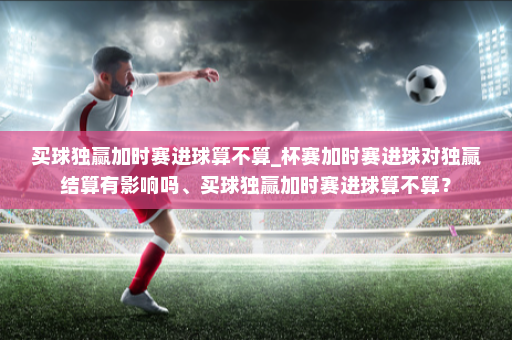 买球独赢加时赛进球算不算_杯赛加时赛进球对独赢结算有影响吗、买球独赢加时赛进球算不算?