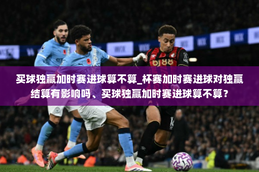 买球独赢加时赛进球算不算_杯赛加时赛进球对独赢结算有影响吗、买球独赢加时赛进球算不算?