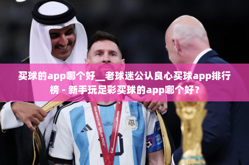 买球的app哪个好__老球迷公认良心买球app排行榜 - 新手玩足彩买球的app哪个好?