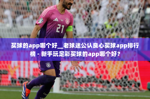 买球的app哪个好__老球迷公认良心买球app排行榜 - 新手玩足彩买球的app哪个好?