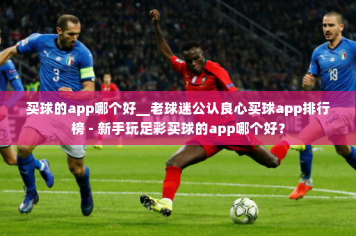 买球的app哪个好__老球迷公认良心买球app排行榜 - 新手玩足彩买球的app哪个好？