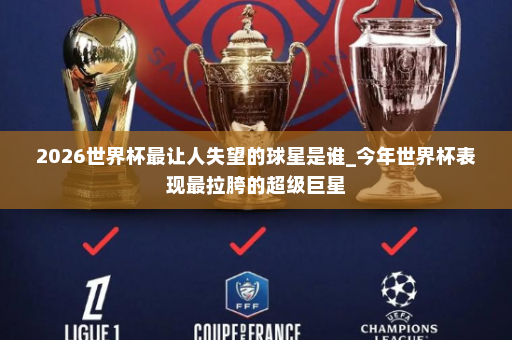 2026世界杯最让人失望的球星是谁_今年世界杯表现最拉胯的超级巨星