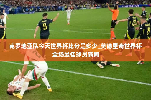 克罗地亚队今天世界杯比分是多少_莫德里奇世界杯全场最佳球员新闻