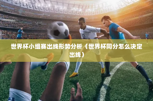 世界杯小组赛出线形势分析（世界杯同分怎么决定出线）
