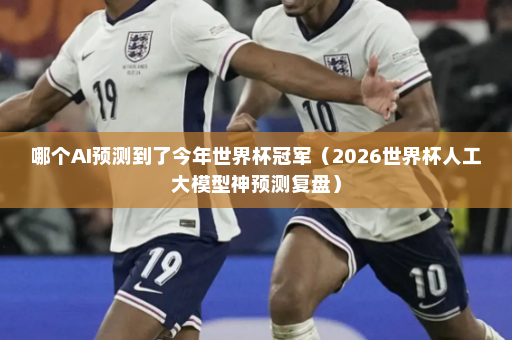 哪个AI预测到了今年世界杯冠军（2026世界杯人工大模型神预测复盘）