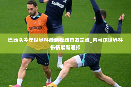 巴西队今年世界杯最新锋线首发是谁_内马尔世界杯伤情最新通报