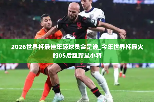 2026世界杯最佳年轻球员会是谁_今年世界杯最火的05后超新星小将