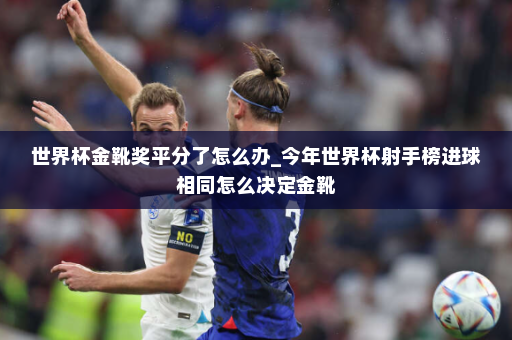 世界杯金靴奖平分了怎么办_今年世界杯射手榜进球相同怎么决定金靴