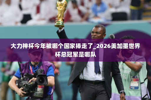 大力神杯今年被哪个国家捧走了_2026美加墨世界杯总冠军是哪队
