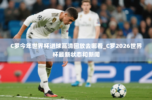 C罗今年世界杯进球高清回放去哪看_C罗2026世界杯最新状态和新闻