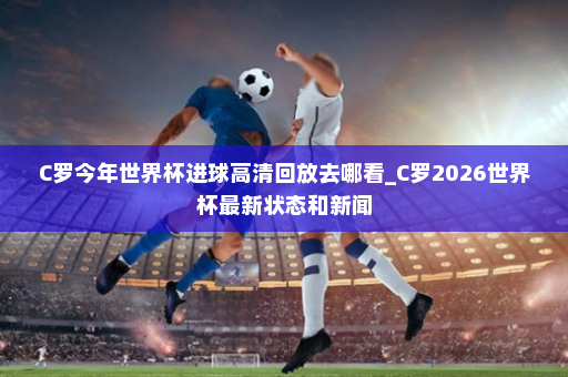 C罗今年世界杯进球高清回放去哪看_C罗2026世界杯最新状态和新闻