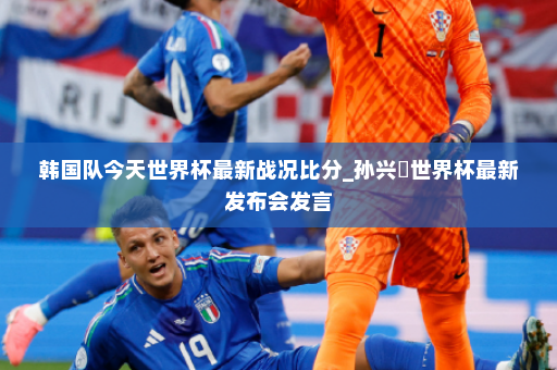 韩国队今天世界杯最新战况比分_孙兴慜世界杯最新发布会发言
