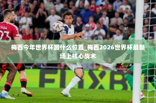 梅西今年世界杯踢什么位置_梅西2026世界杯最新场上核心战术