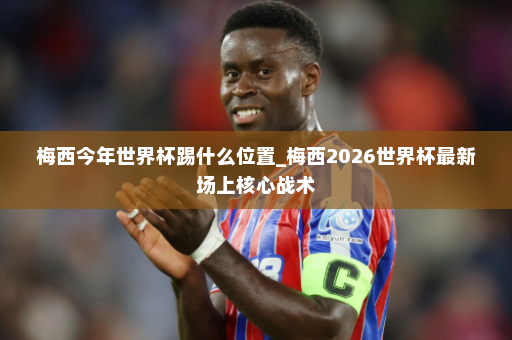 梅西今年世界杯踢什么位置_梅西2026世界杯最新场上核心战术