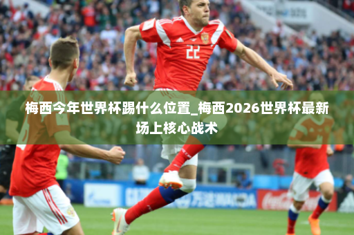 梅西今年世界杯踢什么位置_梅西2026世界杯最新场上核心战术