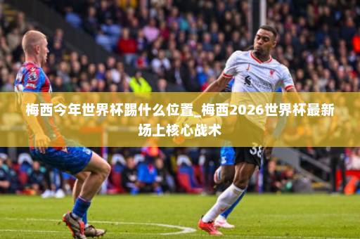 梅西今年世界杯踢什么位置_梅西2026世界杯最新场上核心战术