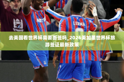 去美国看世界杯需要面签吗_2026美加墨世界杯旅游签证最新政策