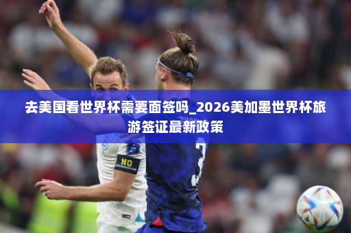 去美国看世界杯需要面签吗_2026美加墨世界杯旅游签证最新政策